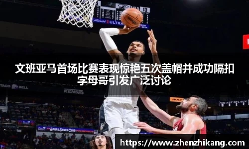 文班亚马首场比赛表现惊艳五次盖帽并成功隔扣字母哥引发广泛讨论